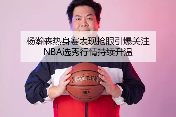 杨瀚森热身赛表现抢眼引爆关注 NBA选秀行情持续升温（MKSports）