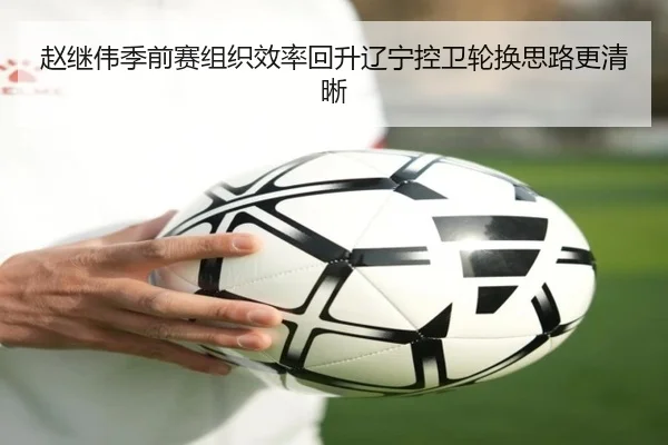 赵继伟季前赛组织效率回升辽宁控卫轮换思路更清晰（MKSports）